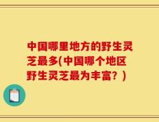 中国哪里地方的野生灵芝最多(中国哪个地区野生灵芝最为丰富？)