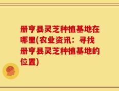 册亨县灵芝种植基地在哪里(农业资讯：寻找册亨县灵芝种植基地的位置)