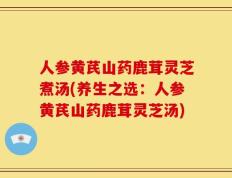 人参黄芪山药鹿茸灵芝煮汤(养生之选：人参黄芪山药鹿茸灵芝汤)