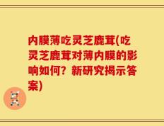 内膜薄吃灵芝鹿茸(吃灵芝鹿茸对薄内膜的影响如何？新研究揭示答案)