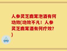 人参灵芝鹿茸泡酒有何功效(功效不凡！人参灵芝鹿茸酒有何疗效？)