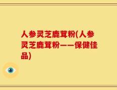 人参灵芝鹿茸粉(人参灵芝鹿茸粉——保健佳品)