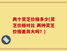 两个灵芝价格多少(灵芝价格对比 两种灵芝价格差异大吗？)