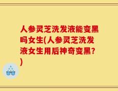 人参灵芝洗发液能变黑吗女生(人参灵芝洗发液女生用后神奇变黑？)