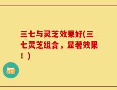 三七与灵芝效果好(三七灵芝组合，显著效果！)
