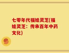 七零年代福娃灵芝(福娃灵芝：传承百年中药文化)
