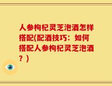 人参枸杞灵芝泡酒怎样搭配(配酒技巧：如何搭配人参枸杞灵芝泡酒？)