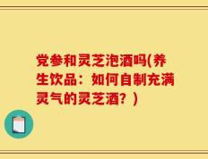 党参和灵芝泡酒吗(养生饮品：如何自制充满灵气的灵芝酒？)