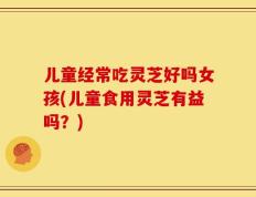 儿童经常吃灵芝好吗女孩(儿童食用灵芝有益吗？)
