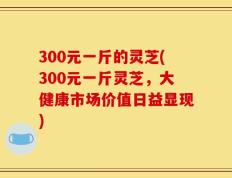 300元一斤的灵芝(300元一斤灵芝，大健康市场价值日益显现)
