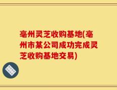 亳州灵芝收购基地(亳州市某公司成功完成灵芝收购基地交易)