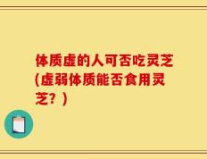 体质虚的人可否吃灵芝(虚弱体质能否食用灵芝？)