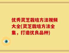 优秀灵芝栽培方法视频大全(灵芝栽培方法全集，打造优良品种)