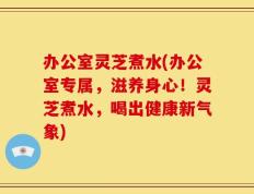 办公室灵芝煮水(办公室专属，滋养身心！灵芝煮水，喝出健康新气象)
