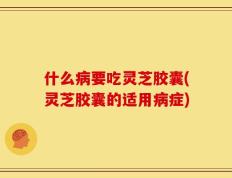 什么病要吃灵芝胶囊(灵芝胶囊的适用病症)