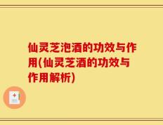 仙灵芝泡酒的功效与作用(仙灵芝酒的功效与作用解析)