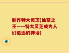 制作特大灵芝(仙草之王——特大灵芝成为人们追逐的神话)