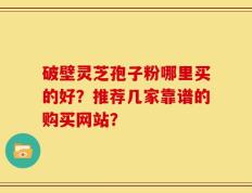 破壁灵芝孢子粉哪里买的好？推荐几家靠谱的购买网站？