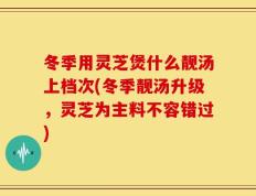 冬季用灵芝煲什么靓汤上档次(冬季靓汤升级，灵芝为主料不容错过)