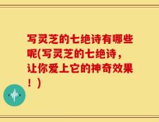 写灵芝的七绝诗有哪些呢(写灵芝的七绝诗，让你爱上它的神奇效果！)