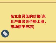 东北白灵芝的价格(东北产白灵芝价格上涨，市场供不应求)