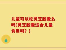 儿童可以吃灵芝胶囊么吗(灵芝胶囊适合儿童食用吗？)