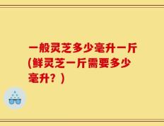 一般灵芝多少毫升一斤(鲜灵芝一斤需要多少毫升？)