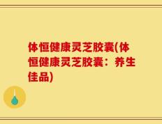 体恒健康灵芝胶囊(体恒健康灵芝胶囊：养生佳品)