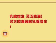 乳腺增生 灵芝胶囊(灵芝胶囊缓解乳腺增生)