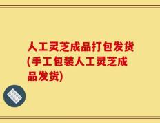 人工灵芝成品打包发货(手工包装人工灵芝成品发货)
