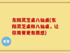东阳灵芝桌八仙桌(东阳灵芝桌和八仙桌，让你用餐更有质感)