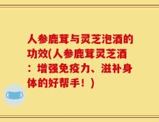 人参鹿茸与灵芝泡酒的功效(人参鹿茸灵芝酒：增强免疫力、滋补身体的好帮手！)
