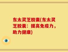 东太灵芝胶囊(东太灵芝胶囊：提高免疫力，助力健康)