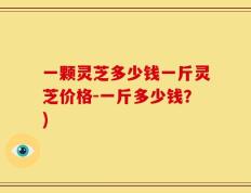 一颗灵芝多少钱一斤灵芝价格-一斤多少钱？)