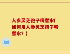 人参灵芝孢子粉煮水(如何用人参灵芝孢子粉煮水？)