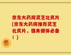 京东大药房灵芝北芪片(京东大药房推荐灵芝北芪片，强身健体必备！)