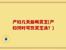 产妇几天能喝灵芝(产妇何时可饮灵芝汤？)