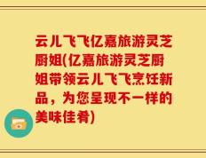 云儿飞飞亿嘉旅游灵芝厨姐(亿嘉旅游灵芝厨姐带领云儿飞飞烹饪新品，为您呈现不一样的美味佳肴)