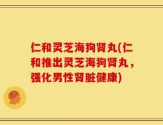仁和灵芝海狗肾丸(仁和推出灵芝海狗肾丸，强化男性肾脏健康)