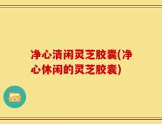 净心清闲灵芝胶囊(净心休闲的灵芝胶囊)