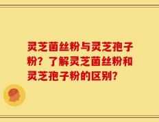 灵芝菌丝粉与灵芝孢子粉？了解灵芝菌丝粉和灵芝孢子粉的区别？