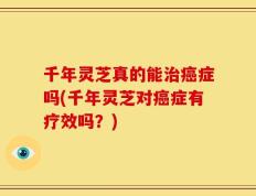 千年灵芝真的能治癌症吗(千年灵芝对癌症有疗效吗？)