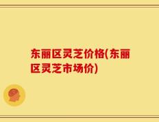 东丽区灵芝价格(东丽区灵芝市场价)