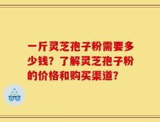 一斤灵芝孢子粉需要多少钱？了解灵芝孢子粉的价格和购买渠道？