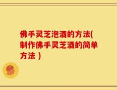 佛手灵芝泡酒的方法(制作佛手灵芝酒的简单方法 )
