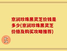 京润珍珠黑灵芝价钱是多少(京润珍珠黑灵芝价格及购买攻略推荐)