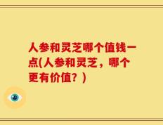 人参和灵芝哪个值钱一点(人参和灵芝，哪个更有价值？)