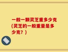 一般一颗灵芝重多少克(灵芝的一般重量是多少克？)