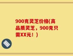 900克灵芝价格(高品质灵芝，900克只需XX元！)