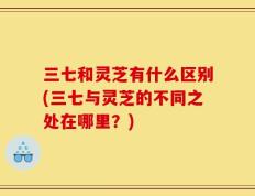 三七和灵芝有什么区别(三七与灵芝的不同之处在哪里？)